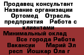 Продавец-консультант › Название организации ­ Ортомед › Отрасль предприятия ­ Работа с клиентами › Минимальный оклад ­ 40 000 - Все города Работа » Вакансии   . Марий Эл респ.,Йошкар-Ола г.